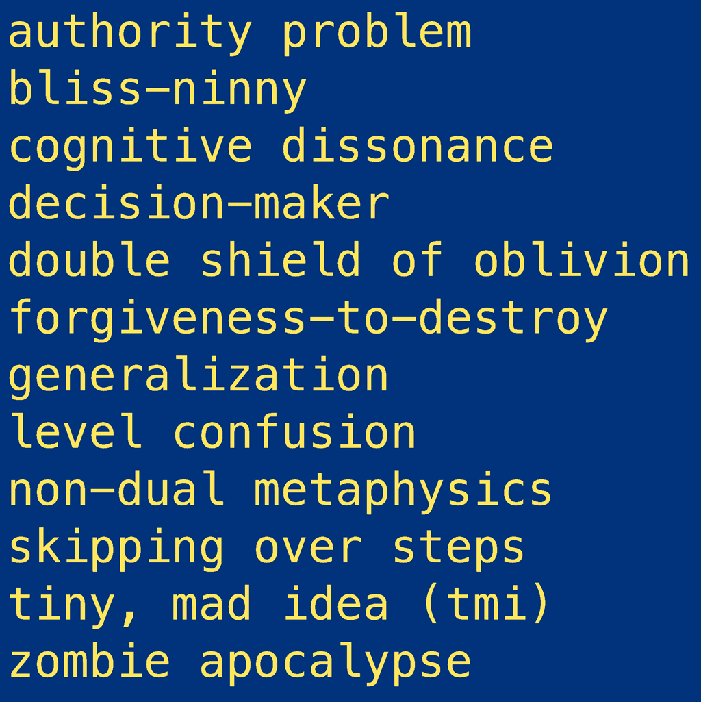 12 selected entries for ACIMblog post about new glossary terms: authority problem bliss-ninny cognitive dissonance decision-maker double shield of oblivion forgiveness-to-destroy generalization level confusion non-dual metaphysics skipping over steps tiny, mad idea (tmi) zombie apocalypse